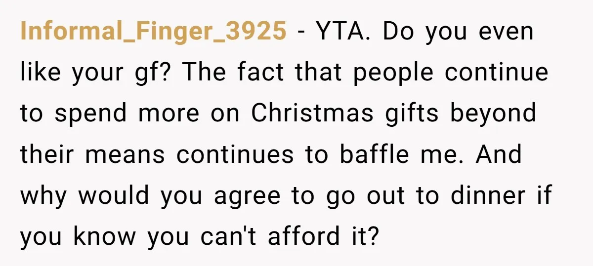 Informal_Finger_3925 − YTA. Do you even like your gf? The fact that people continue to spend more on Christmas gifts beyond their means continues to baffle me. And why would...