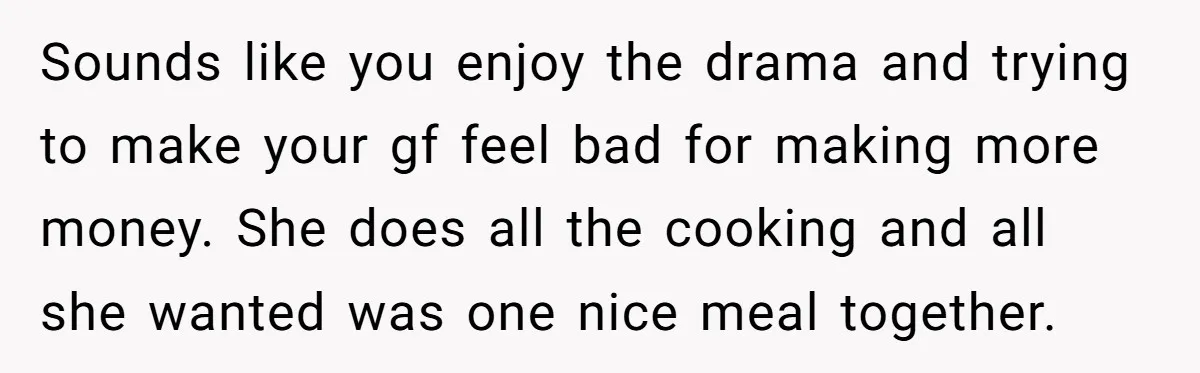 Sounds like you enjoy the drama and trying to make your gf feel bad for making more money. She does all the cooking and all she wanted was one nice...