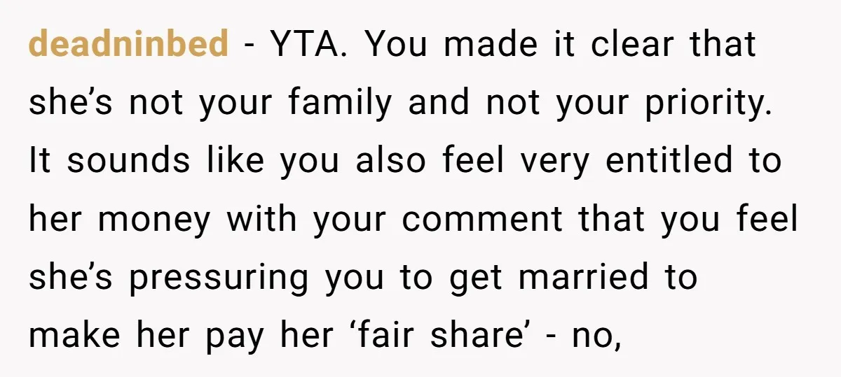 deadninbed − YTA. You made it clear that she’s not your family and not your priority. It sounds like you also feel very entitled to her money with your comment...