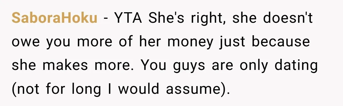 SaboraHoku − YTA She's right, she doesn't owe you more of her money just because she makes more. You guys are only dating (not for long I would assume).
