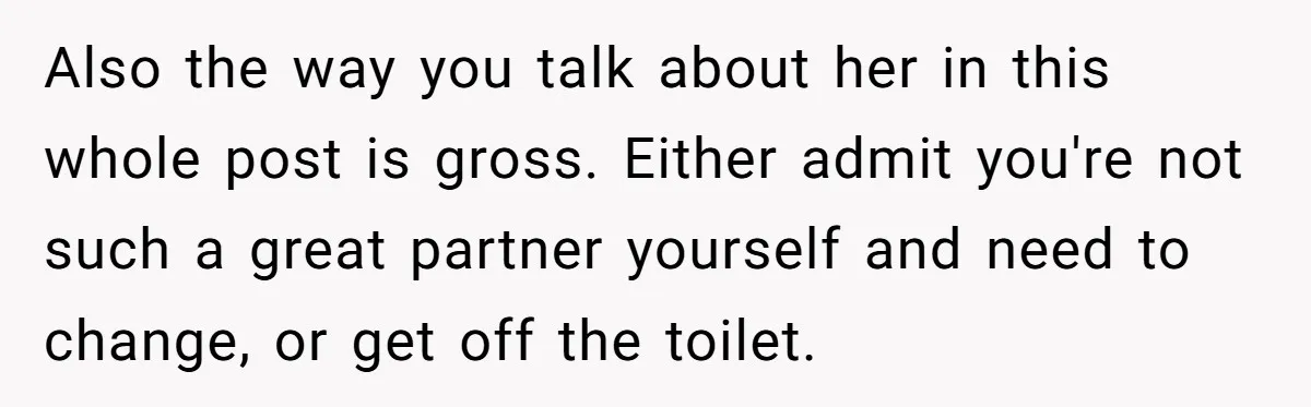 Also the way you talk about her in this whole post is gross. Either admit you're not such a great partner yourself and need to change, or get off the...