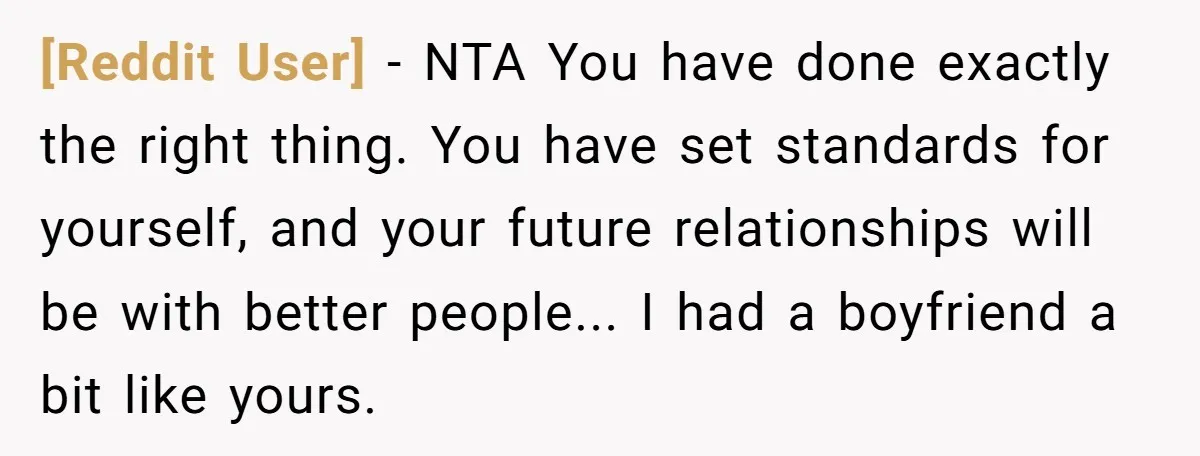 [Reddit User] − NTA You have done exactly the right thing. You have set standards for yourself, and your future relationships will be with better people... I had a boyfriend...