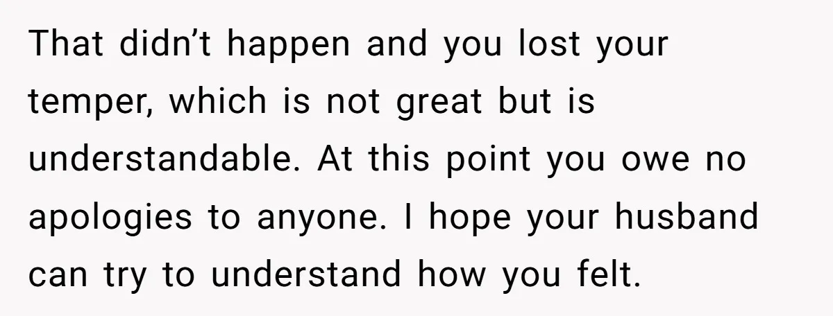 That didn’t happen and you lost your temper, which is not great but is understandable. At this point you owe no apologies to anyone. I hope your husband can try...