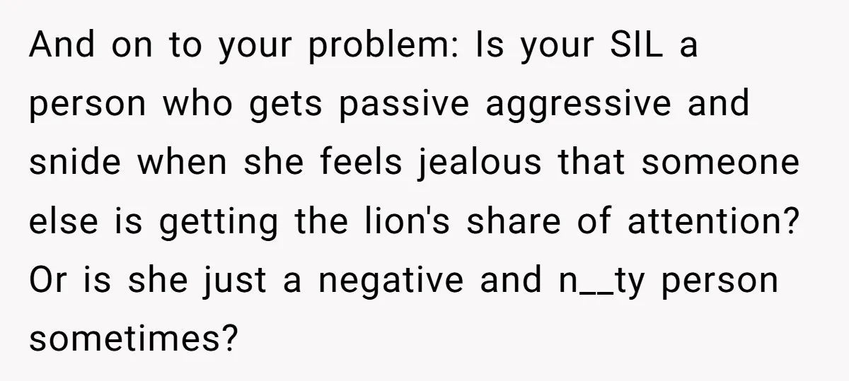 And on to your problem: Is your SIL a person who gets passive aggressive and snide when she feels jealous that someone else is getting the lion's share of attention?...