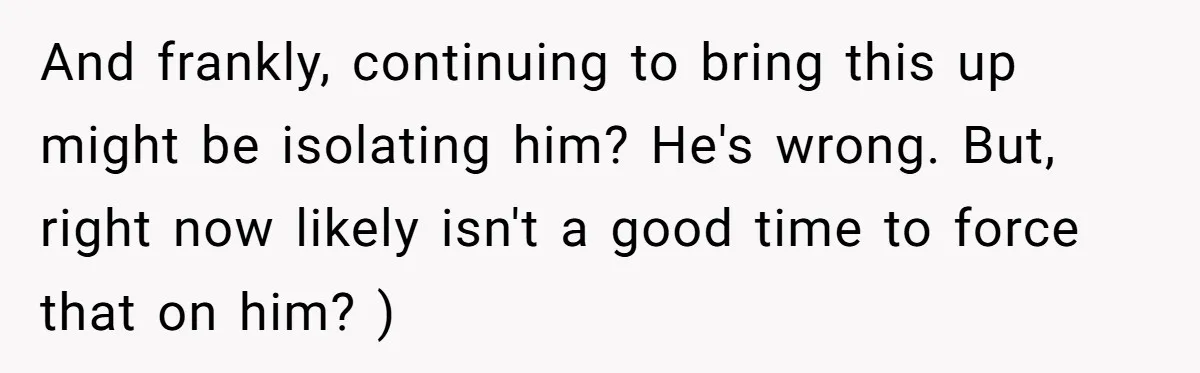 And frankly, continuing to bring this up might be isolating him? He's wrong. But, right now likely isn't a good time to force that on him? )