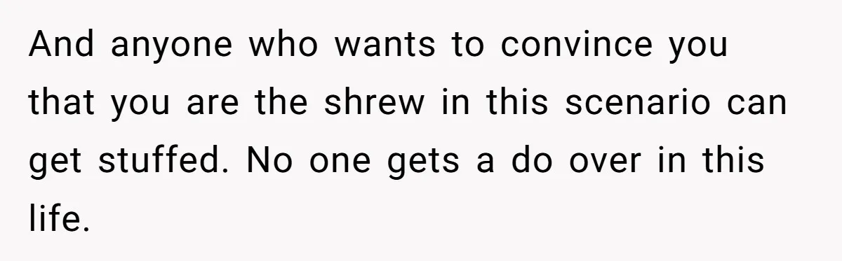 And anyone who wants to convince you that you are the shrew in this scenario can get stuffed. No one gets a do over in this life.