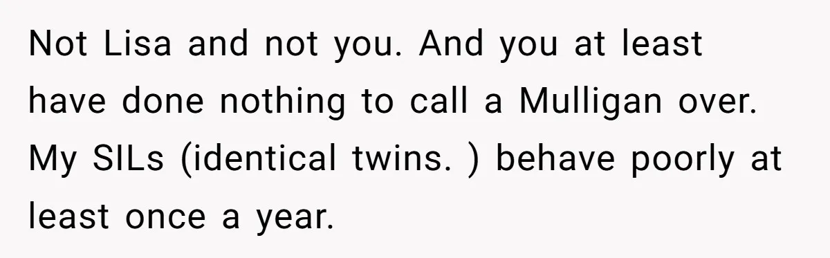 Not Lisa and not you. And you at least have done nothing to call a Mulligan over. My SILs (identical twins. ) behave poorly at least once a year.