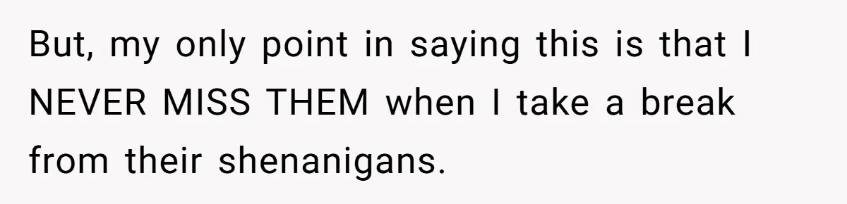 But, my only point in saying this is that I NEVER MISS THEM when I take a break from their shenanigans.