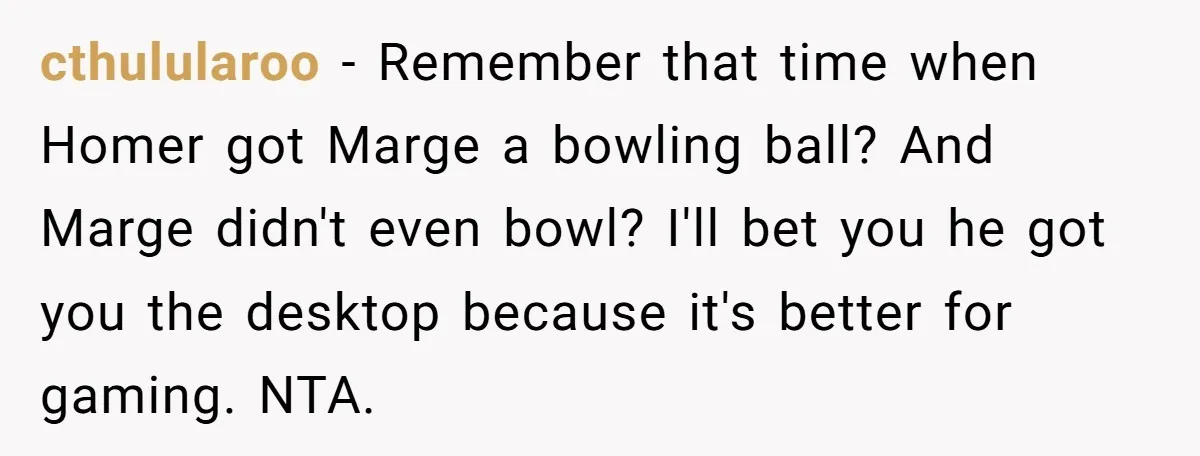 cthulularoo − Remember that time when Homer got Marge a bowling ball? And Marge didn't even bowl? I'll bet you he got you the desktop because it's better for gaming....