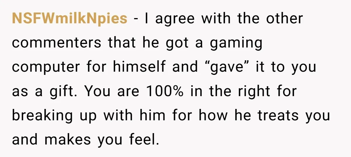 NSFWmilkNpies − I agree with the other commenters that he got a gaming computer for himself and “gave” it to you as a gift. You are 100% in the right...