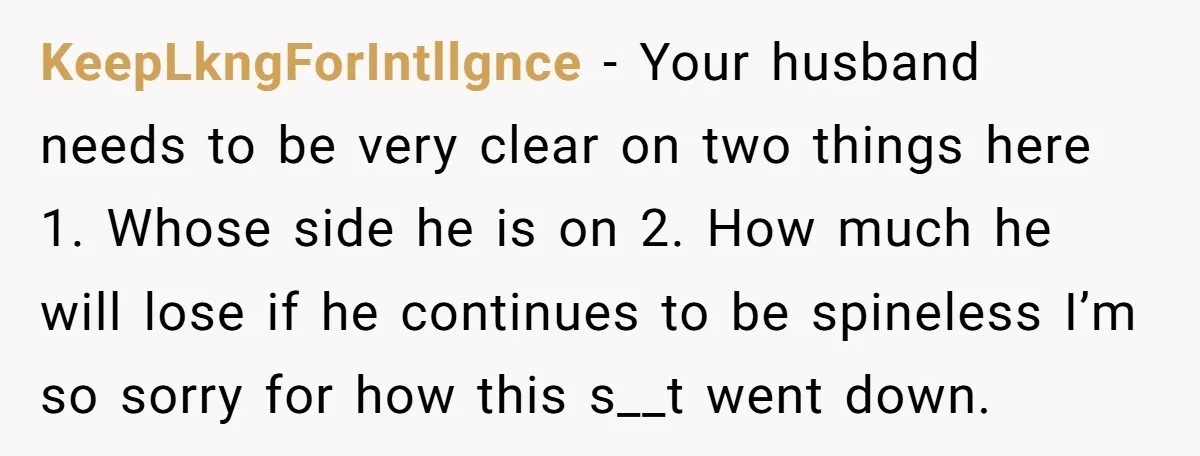 KeepLkngForIntllgnce − Your husband needs to be very clear on two things here 1. Whose side he is on 2. How much he will lose if he continues to be...