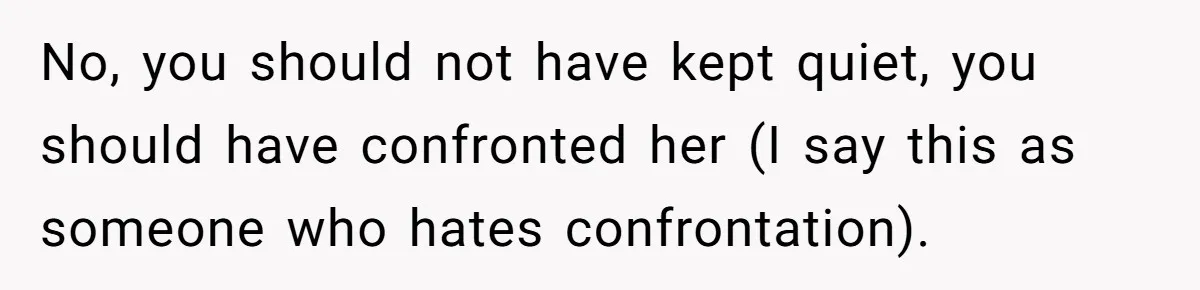 No, you should not have kept quiet, you should have confronted her (I say this as someone who hates confrontation).