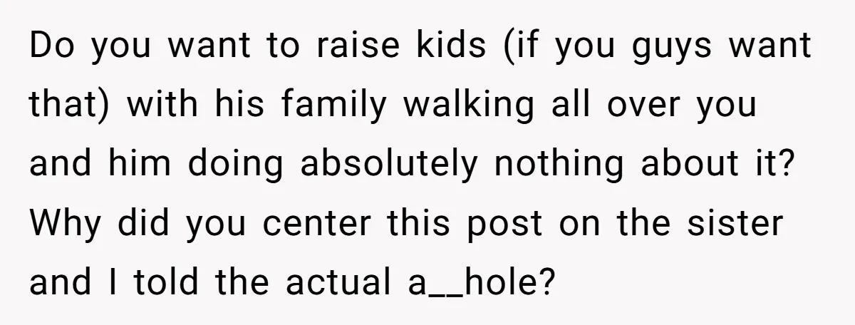 Do you want to raise kids (if you guys want that) with his family walking all over you and him doing absolutely nothing about it? Why did you center this...
