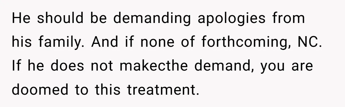 He should be demanding apologies from his family. And if none of forthcoming, NC. If he does not makecthe demand, you are doomed to this treatment.