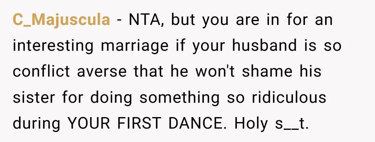 C_Majuscula − NTA, but you are in for an interesting marriage if your husband is so conflict averse that he won't shame his sister for doing something so ridiculous during...