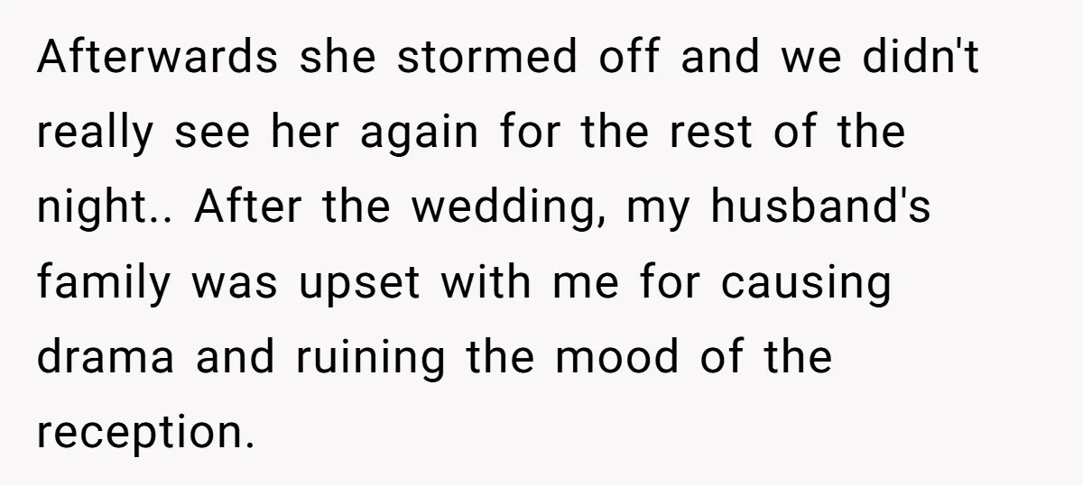 Afterwards she stormed off and we didn't really see her again for the rest of the night.. After the wedding, my husband's family was upset with me for causing drama...
