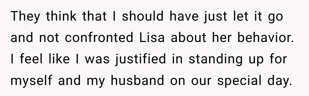 They think that I should have just let it go and not confronted Lisa about her behavior. I feel like I was justified in standing up for myself and my...