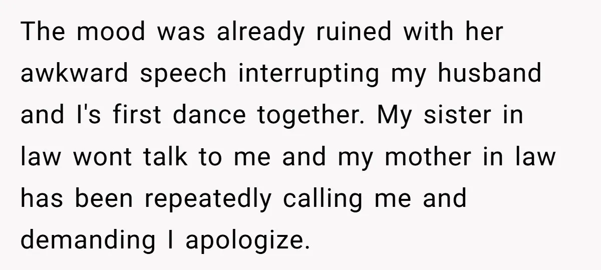 The mood was already ruined with her awkward speech interrupting my husband and I's first dance together. My sister in law wont talk to me and my mother in law...