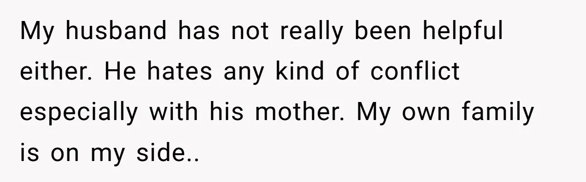 My husband has not really been helpful either. He hates any kind of conflict especially with his mother. My own family is on my side..