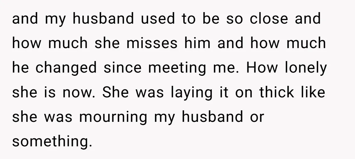 and my husband used to be so close and how much she misses him and how much he changed since meeting me. How lonely she is now. She was laying...
