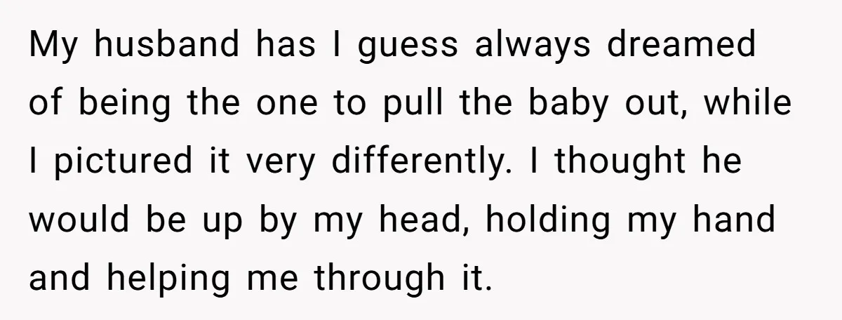 My husband has I guess always dreamed of being the one to pull the baby out, while I pictured it very differently. I thought he would be up by my...