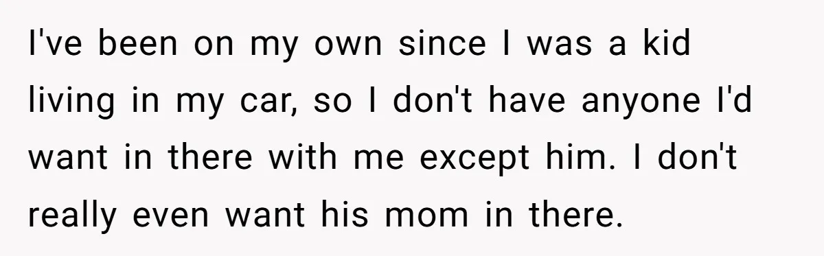 I've been on my own since I was a kid living in my car, so I don't have anyone I'd want in there with me except him. I don't really...