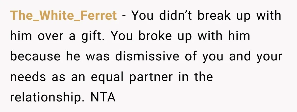 The_White_Ferret − You didn’t break up with him over a gift. You broke up with him because he was dismissive of you and your needs as an equal partner in...