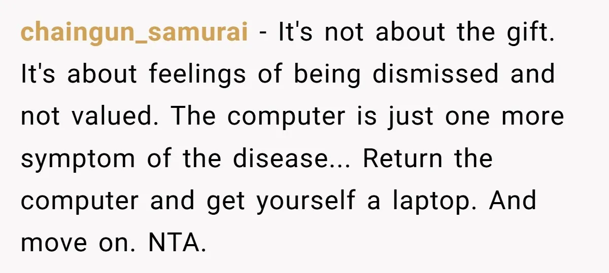 chaingun_samurai − It's not about the gift. It's about feelings of being dismissed and not valued. The computer is just one more symptom of the disease... Return the computer and...