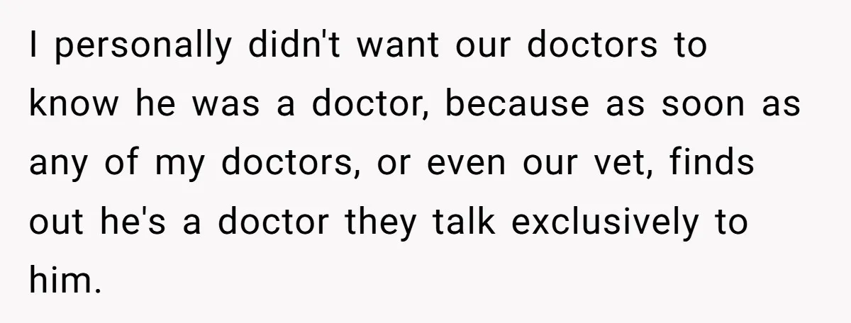 I personally didn't want our doctors to know he was a doctor, because as soon as any of my doctors, or even our vet, finds out he's a doctor they...