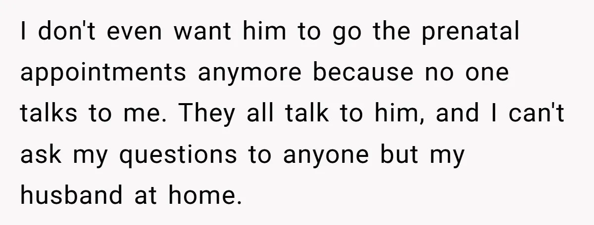I don't even want him to go the prenatal appointments anymore because no one talks to me. They all talk to him, and I can't ask my questions to anyone...