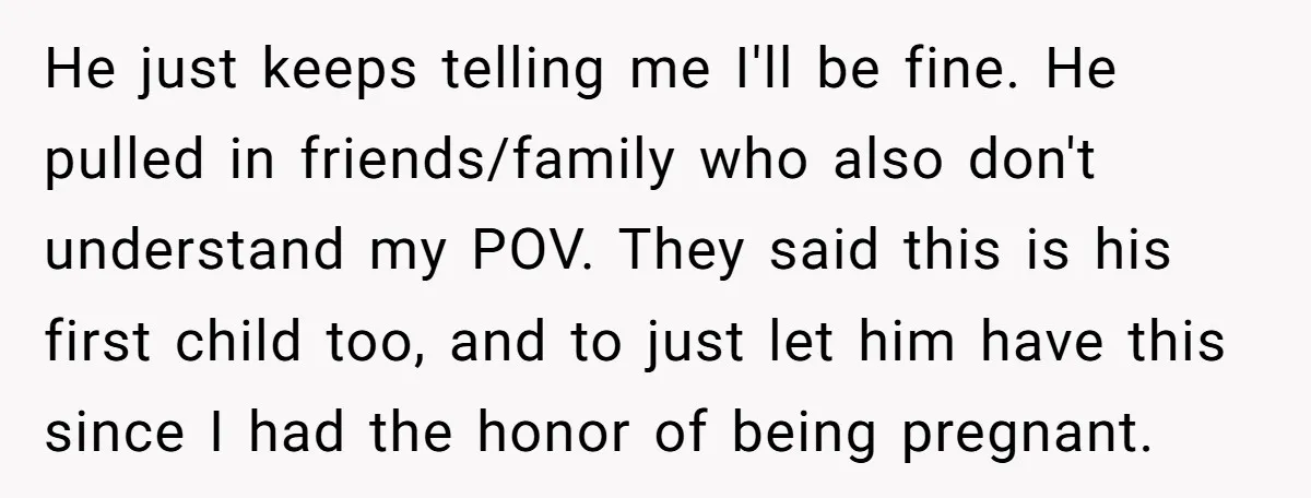 He just keeps telling me I'll be fine. He pulled in friends/family who also don't understand my POV. They said this is his first child too, and to just let...