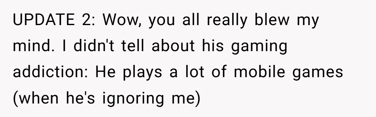 UPDATE 2: Wow, you all really blew my mind. I didn't tell about his gaming addiction: He plays a lot of mobile games (when he's ignoring me)
