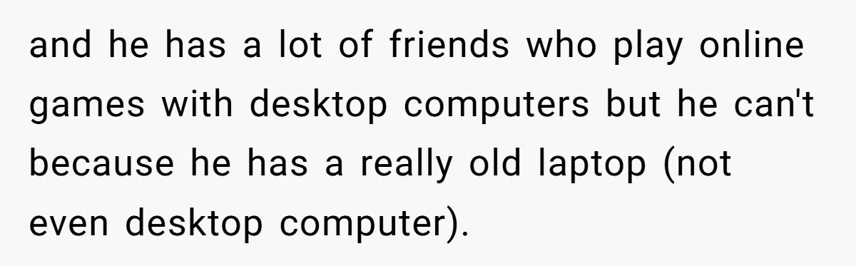 and he has a lot of friends who play online games with desktop computers but he can't because he has a really old laptop (not even desktop computer).
