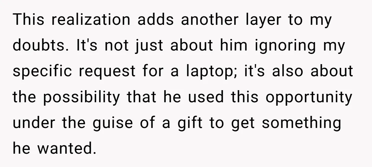 This realization adds another layer to my doubts. It's not just about him ignoring my specific request for a laptop; it's also about the possibility that he used this opportunity...