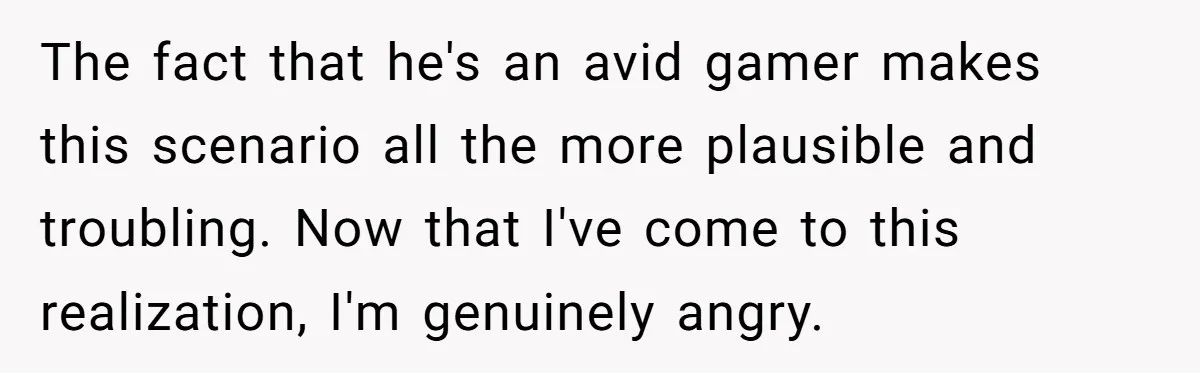 The fact that he's an avid gamer makes this scenario all the more plausible and troubling. Now that I've come to this realization, I'm genuinely angry.