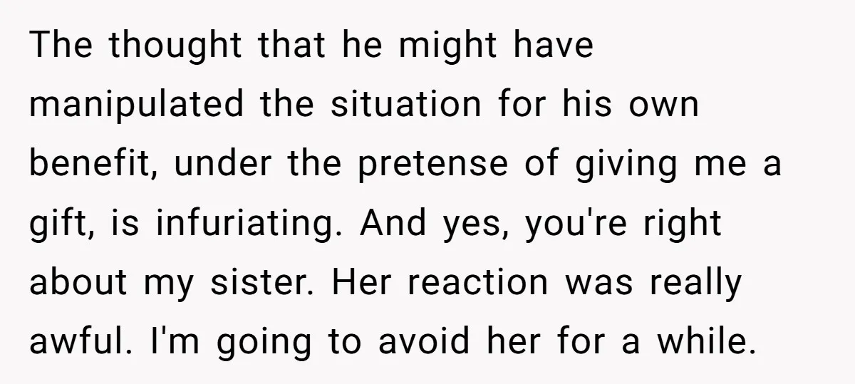The thought that he might have manipulated the situation for his own benefit, under the pretense of giving me a gift, is infuriating. And yes, you're right about my sister....