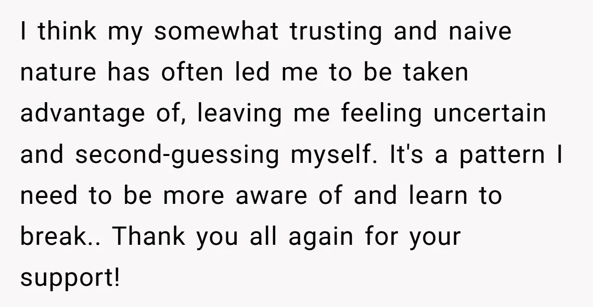 I think my somewhat trusting and naive nature has often led me to be taken advantage of, leaving me feeling uncertain and second-guessing myself. It's a pattern I need to...