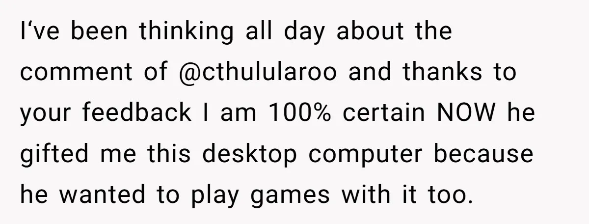 I‘ve been thinking all day about the comment of @cthulularoo and thanks to your feedback I am 100% certain NOW he gifted me this desktop computer because he wanted to...