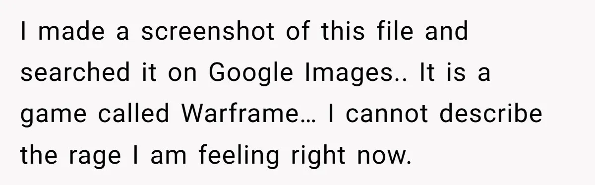 I made a screenshot of this file and searched it on Google Images.. It is a game called Warframe… I cannot describe the rage I am feeling right now.