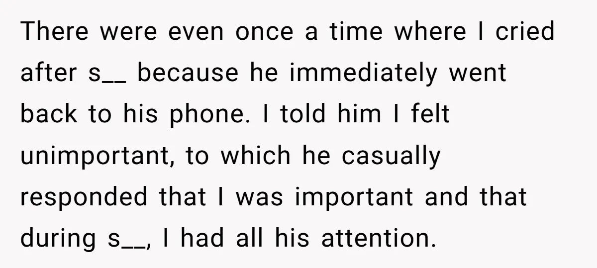 There were even once a time where I cried after s__ because he immediately went back to his phone. I told him I felt unimportant, to which he casually responded...