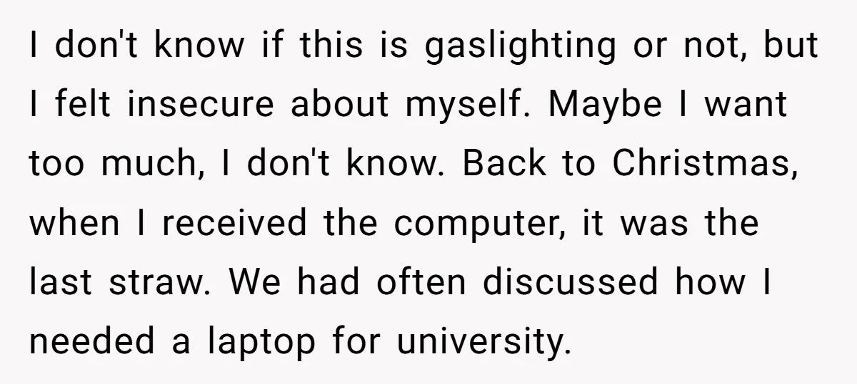 I don't know if this is gaslighting or not, but I felt insecure about myself. Maybe I want too much, I don't know. Back to Christmas, when I received the...