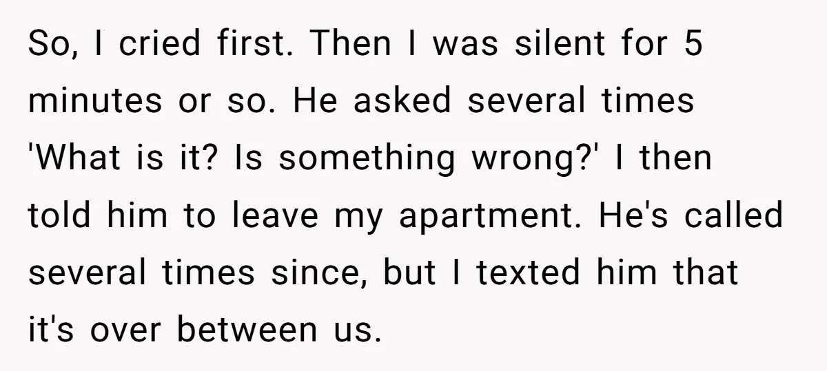 So, I cried first. Then I was silent for 5 minutes or so. He asked several times 'What is it? Is something wrong?' I then told him to leave my...