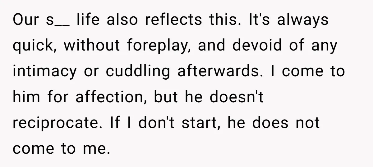 Our s__ life also reflects this. It's always quick, without foreplay, and devoid of any intimacy or cuddling afterwards. I come to him for affection, but he doesn't reciprocate. If...