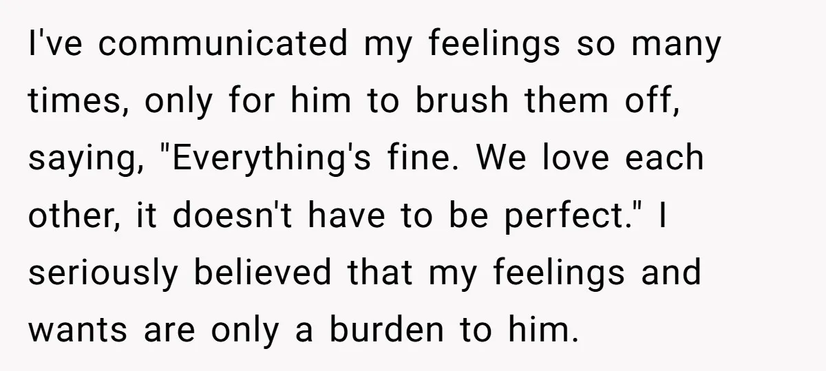 I've communicated my feelings so many times, only for him to brush them off, saying, "Everything's fine. We love each other, it doesn't have to be perfect." I seriously believed...