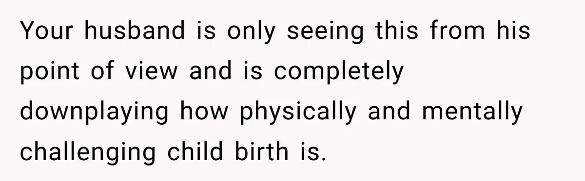 Your husband is only seeing this from his point of view and is completely downplaying how physically and mentally challenging child birth is.