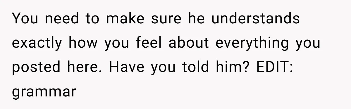 You need to make sure he understands exactly how you feel about everything you posted here. Have you told him? EDIT: grammar