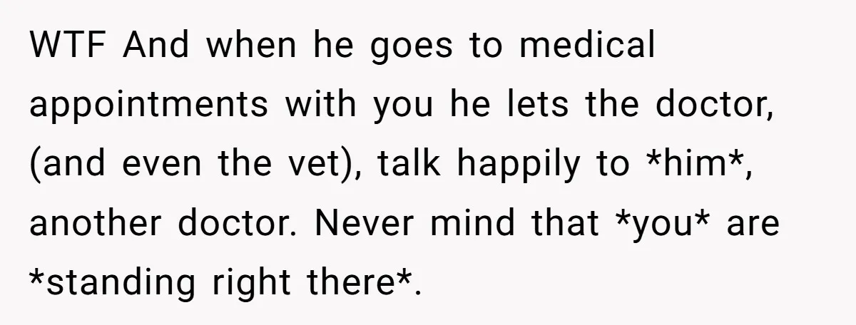 WTF And when he goes to medical appointments with you he lets the doctor, (and even the vet), talk happily to *him*, another doctor. Never mind that *you* are *standing...
