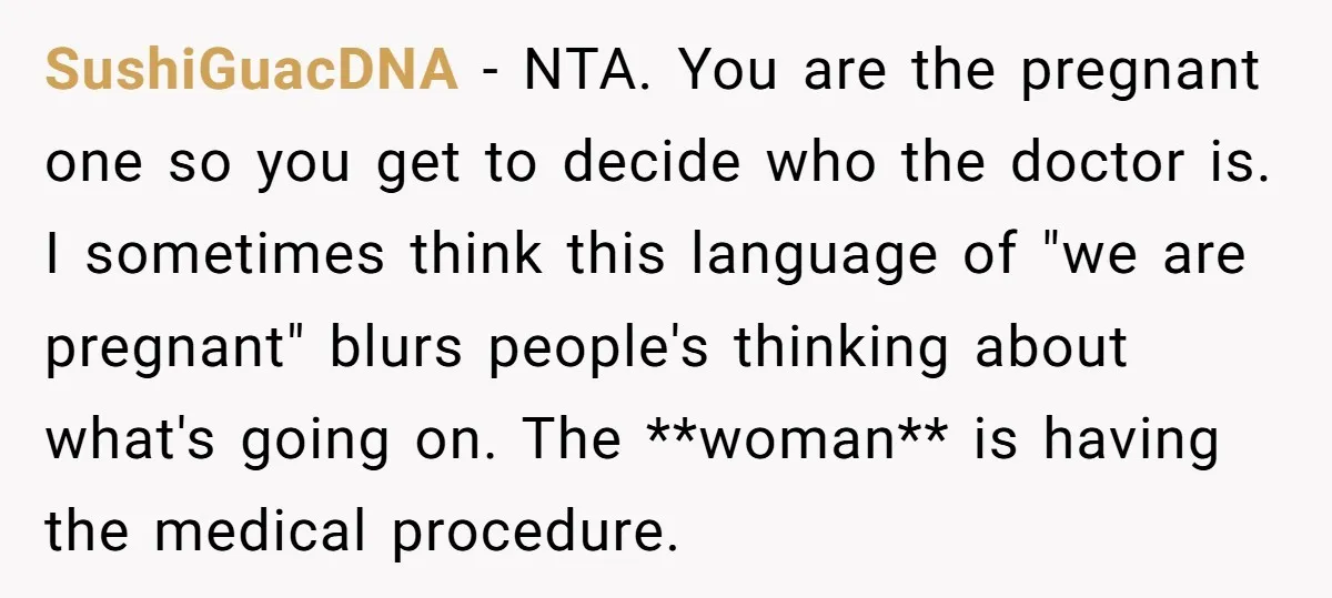 SushiGuacDNA − NTA. You are the pregnant one so you get to decide who the doctor is. I sometimes think this language of "we are pregnant" blurs people's thinking about...