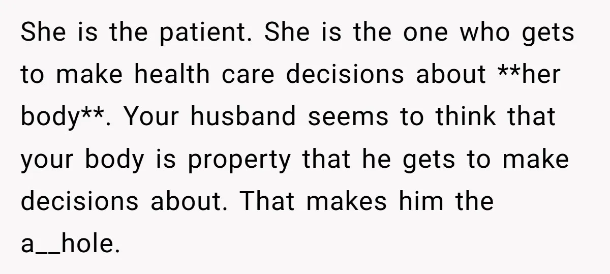 She is the patient. She is the one who gets to make health care decisions about **her body**. Your husband seems to think that your body is property that he...