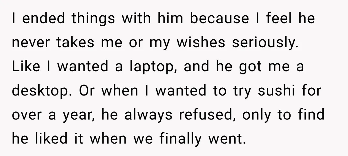 I ended things with him because I feel he never takes me or my wishes seriously. Like I wanted a laptop, and he got me a desktop. Or when I...